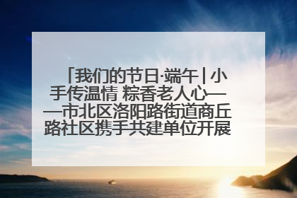 我们的节日·端午│小手传温情 粽香老人心——市北区洛阳路街道商丘路社区携手共建单位开展端午主题活动