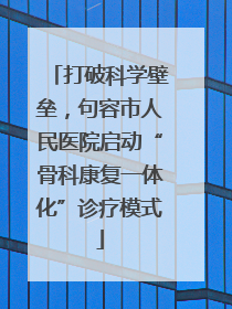 打破科学壁垒，句容市人民医院启动“骨科康复一体化”诊疗模式