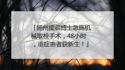 扬州援疆博士急施机械取栓手术，48小时，重症患者获新生！