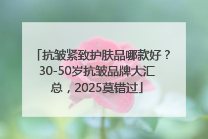 抗皱紧致护肤品哪款好？30-50岁抗皱品牌大汇总，2025莫错过