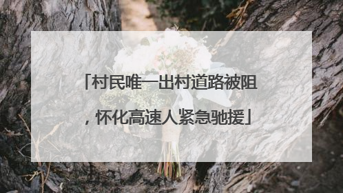 村民唯一出村道路被阻，怀化高速人紧急驰援
