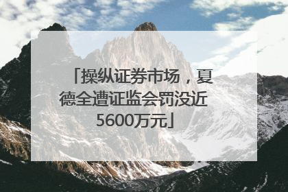 操纵证券市场，夏德全遭证监会罚没近5600万元