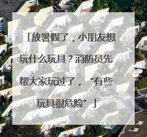 放暑假了，小朋友想玩什么玩具？消防员先帮大家玩过了，“有些玩具很危险”