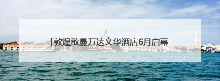 敦煌敢曼万达文华酒店6月启幕 千年丝路邂逅东方禅意旅居新境
