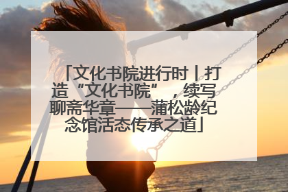 文化书院进行时丨打造“文化书院”，续写聊斋华章——蒲松龄纪念馆活态传承之道