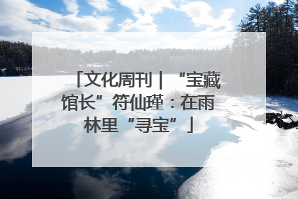 文化周刊｜“宝藏馆长”符仙瑾：在雨林里“寻宝”