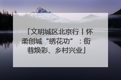 文明城区北京行丨怀柔创城“绣花功”：街巷焕彩、乡村兴业