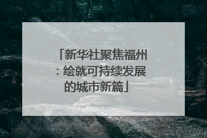 新华社聚焦福州：绘就可持续发展的城市新篇