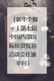 新华全媒＋丨第七届中国西部国际投资贸易洽谈会在渝举行