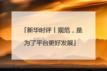 新华时评丨规范，是为了平台更好发展