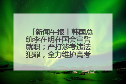 新闻午报丨韩国总统李在明在国会宣誓就职；严打涉考违法犯罪，全力维护高考安全公平考试环境