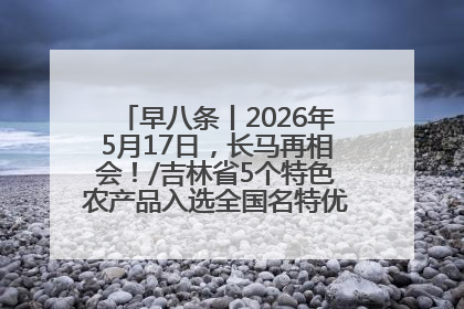 早八条丨2026年5月17日，长马再相会！/吉林省5个特色农产品入选全国名特优新农产品名录