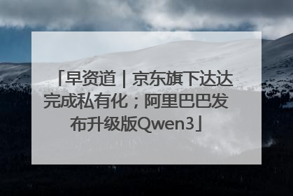 早资道｜京东旗下达达完成私有化；阿里巴巴发布升级版Qwen3