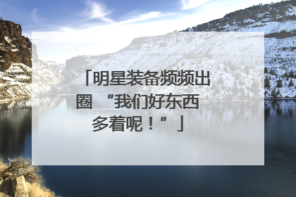 明星装备频频出圈 “我们好东西多着呢！”