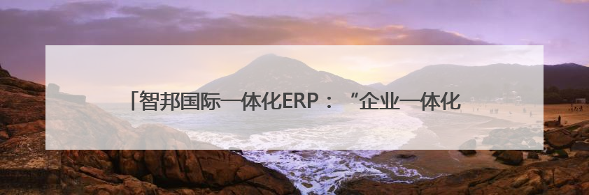 智邦国际一体化ERP：“企业一体化”基因，驱动企业全周期“四维质变”