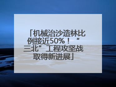 机械治沙造林比例接近50%！“三北”工程攻坚战取得新进展