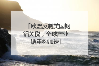 欧盟反制美国钢铝关税，全球产业链重构加速