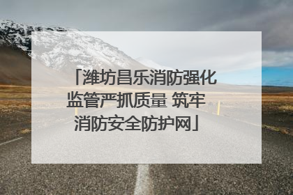 潍坊昌乐消防强化监管严抓质量 筑牢消防安全防护网