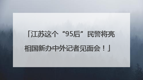 江苏这个“95后”民警将亮相国新办中外记者见面会！