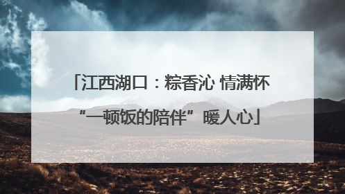 江西湖口：粽香沁 情满怀 “一顿饭的陪伴”暖人心