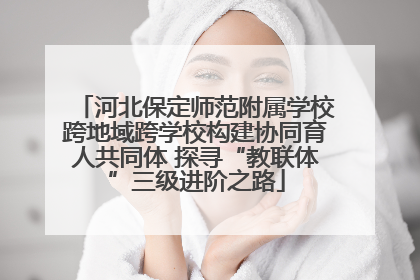 河北保定师范附属学校跨地域跨学校构建协同育人共同体 探寻“教联体”三级进阶之路