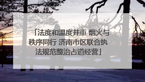 法度和温度并重 烟火与秩序同行 济南市区联合执法规范整治占道经营