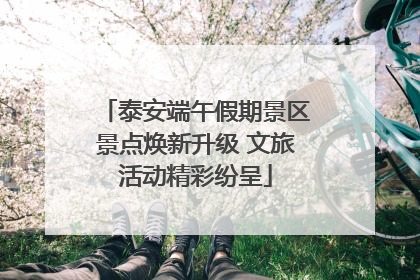 泰安端午假期景区景点焕新升级 文旅活动精彩纷呈