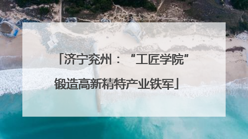 济宁兖州：“工匠学院”锻造高新精特产业铁军