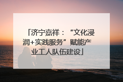 济宁嘉祥：“文化浸润+实践服务”赋能产业工人队伍建设