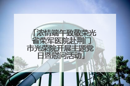 浓情端午致敬荣光 省荣军医院赴荆门市光荣院开展主题党日暨慰问活动