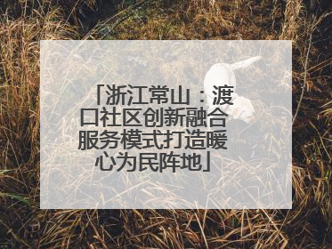 浙江常山：渡口社区创新融合服务模式打造暖心为民阵地