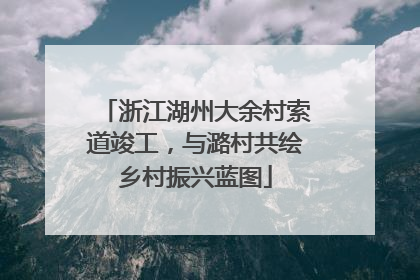浙江湖州大余村索道竣工，与潞村共绘乡村振兴蓝图