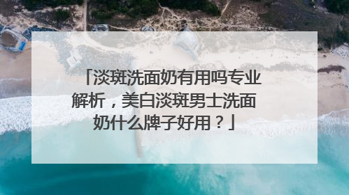 淡斑洗面奶有用吗专业解析，美白淡斑男士洗面奶什么牌子好用？