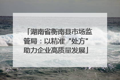 湖南省衡南县市场监管局：以精准“处方”助力企业高质量发展