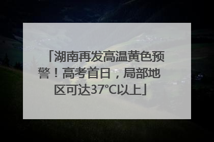 湖南再发高温黄色预警！高考首日，局部地区可达37℃以上