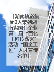 湖南轨道集团2人荣列湖南省国有企业第二届“百名工匠传薪火”活动“国企工匠”人才宣传名单