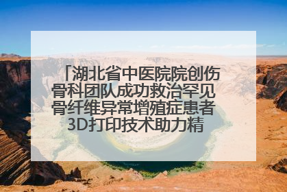湖北省中医院院创伤骨科团队成功救治罕见骨纤维异常增殖症患者 3D打印技术助力精准矫形手术