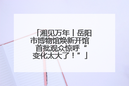 湘见万年丨岳阳市博物馆焕新开馆 首批观众惊呼“变化太大了！”