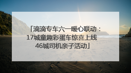滴滴专车六一暖心联动：17城童趣彩蛋车惊喜上线 46城司机亲子活动