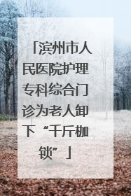 滨州市人民医院护理专科综合门诊为老人卸下“千斤枷锁”