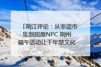 荆江评论：从非遗市集到屈原NPC 荆州端午活动让千年楚文化“破圈”生长