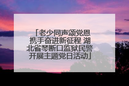 老少同声颂党恩 携手奋进新征程 湖北省琴断口监狱民警开展主题党日活动
