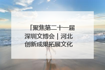聚焦第二十一届深圳文博会｜河北创新成果拓展文化产业“朋友圈”