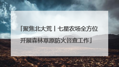 聚焦北大荒丨七星农场全方位开展森林草原防火督查工作