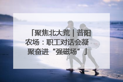 聚焦北大荒｜普阳农场：职工对话会凝聚奋进“强磁场”