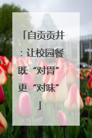 自贡贡井：让校园餐既“对胃”更“对味”