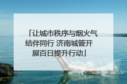 让城市秩序与烟火气结伴同行 济南城管开展百日提升行动