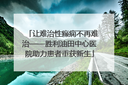 让难治性癫痫不再难治——胜利油田中心医院助力患者重获新生