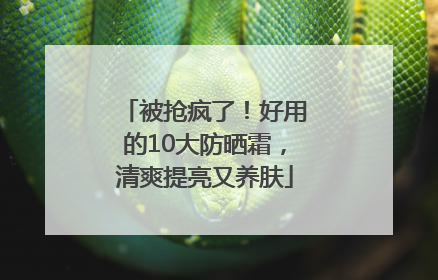 被抢疯了！好用的10大防晒霜，清爽提亮又养肤