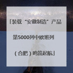 装载“安徽制造”产品 第5000列中欧班列（合肥）鸣笛起航